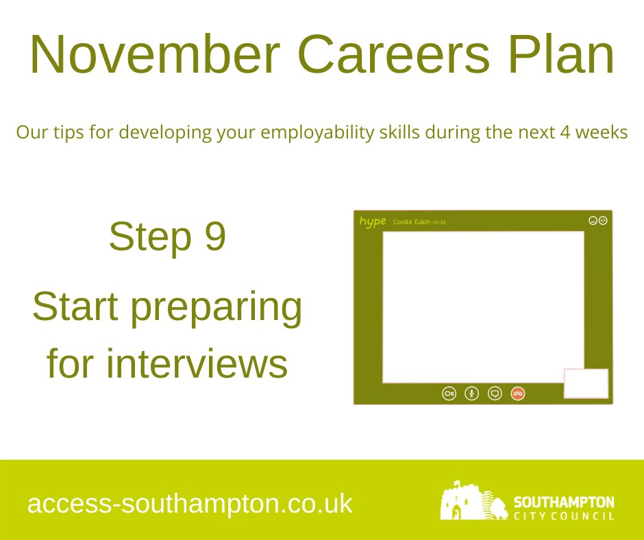 November Careers Plan Step 9: Start Preparing for InterviewsVisit our Employability Hub to prepare for interviews:  http://access-southampton.co.uk/employability-hub/Get advice from  @NationalCareers:  https://nationalcareers.service.gov.uk/careers-advice/interview-advice @IndeedUK's tips for successful video interviews:  https://www.indeed.com/career-advice/interviewing/video-interview-guide
