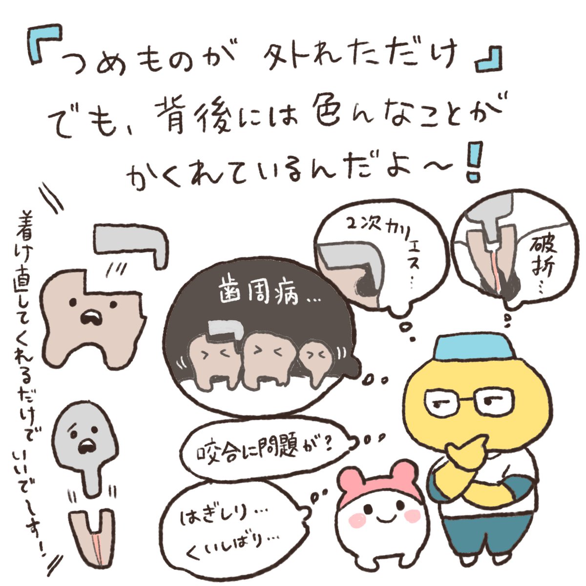 患者さんにとっては「詰め物が外れただけ」でも、歯医者は「どうしてそれが起こったのかな？」「これからどんな事が起こり得るかな？」と、お口の中全体を見て色んなことを考えています。
患者さんが思いもしなかったような治療も、必要だと思ったらおすすめします。話だけでも、よ〜く聞いてみてね！