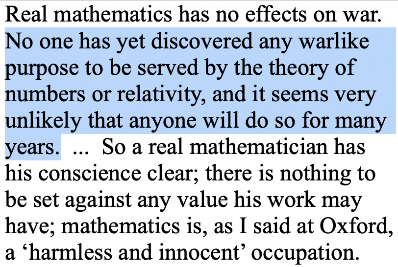 One of the most ironic predictions made about research is from mathematician G.H. Hardy’s famous "Apology", written in 1940. He defends pure mathematics (which he called real mathematics) on the grounds that even if it can't be used for good, at least it can't be used for harm.