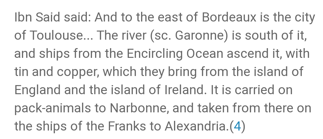 The first was written c.1321 by Abū l-Fidāʾ and refers to the earlier work of Saʿīd al-Maghribī (d. 1286); it talks about tin from England being taken to southern France and then by ship to Egypt...