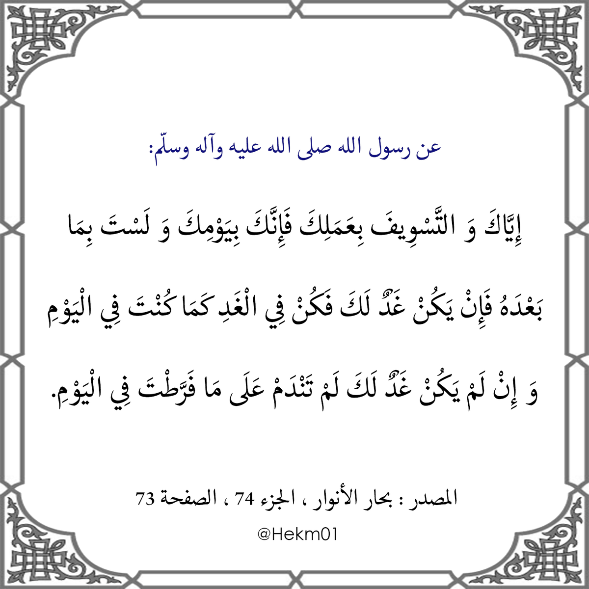 Hekm01's tweet photo. عن رسول الله صلى الله عليه وآله وسلّم:
إِيَّاكَ وَ التَّسْوِيفَ بِعَمَلِكَ فَإِنَّكَ بِيَوْمِكَ وَ لَسْتَ بِمَا بَعْدَهُ فَإِنْ يَكُنْ غَدٌ لَكَ فَكُنْ فِي الْغَدِ كَمَا كُنْتَ فِي الْيَوْمِ وَ إِنْ لَمْ يَكُنْ غَدٌ لَكَ لَمْ تَنْدَمْ عَلَى مَا فَرَّطْتَ فِي الْيَوْمِ. https://t.co/orWWkLATPf