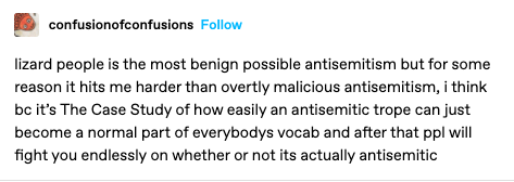 post from ConfusionOfConfusions on tumblr, reading
lizard people is the most benign possible antisemitism but for some reason it hits me harder than overtly malicious antisemitism, i think bc it’s The Case Study of how easily an antisemitic trope can just become a normal part of everybodys vocab and after that ppl will fight you endlessly on whether or not its actually antisemitic