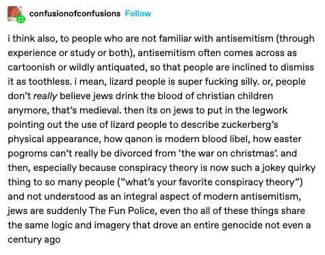 i think also, to people who are not familiar with antisemitism (through experience or study or both), antisemitism often comes across as cartoonish or wildly antiquated, so that people are inclined to dismiss it as toothless. i mean, lizard people is super fucking silly. or, people don’t really believe jews drink the blood of christian children anymore, that’s medieval. then its on jews to put in the legwork pointing out the use of lizard people to describe zuckerberg’s physical appearance, how qanon is modern blood libel, how easter pogroms can’t really be divorced from ‘the war on christmas’. and then, especially because conspiracy theory is now such a jokey quirky thing to so many people (”what’s your favorite conspiracy theory”) and not understood as an integral aspect of modern antisemitism, jews are suddenly The Fun Police, even tho all of these things share the same logic and imagery that drove an entire genocide not even a century ago