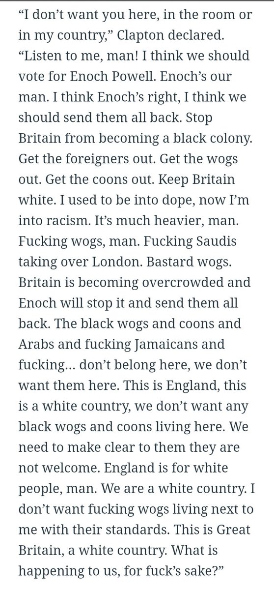 A lot of people are sharing the Inside Hook transcript of Eric Clapton's on stage racist rant from 1976. But it doesn't include his exhortation to the crowd to vote for Enoch Powell. Read his remarks in full.  https://www.thedailybeast.com/eric-clapton-apologizes-for-racist-past-i-sabotaged-everything