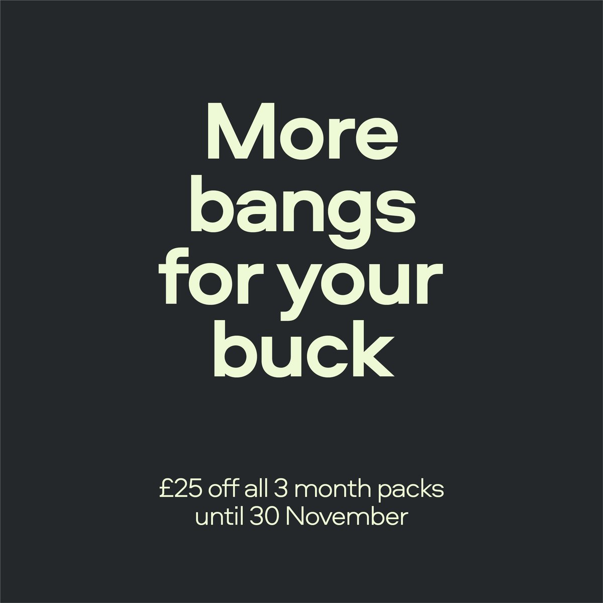 Get more bangs for your buck by saving 25 quid off any of our 3 month packs