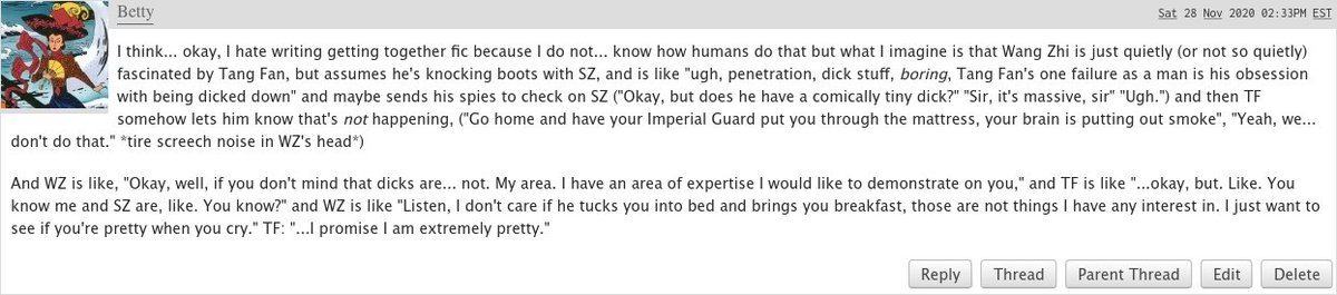I think... okay, I hate writing getting together fic because I do not... know how humans do that but what I imagine is that Wang Zhi is just quietly (or not so quietly) fascinated by Tang Fan, but assumes he's knocking boots with SZ, and is like "ugh, penetration, dick stuff, boring, Tang Fan's one failure as a man is his obsession with being dicked down" and maybe sends his spies to check on SZ ("Okay, but does he have a comically tiny dick?" "Sir, it's massive, sir" "Ugh.") and then TF somehow lets him know that's not happening, ("Go home and have your Imperial Guard put you through the mattress, your brain is putting out smoke", "Yeah, we... don't do that." *tire screech noise in WZ's head*)

And WZ is like, "Okay, well, if you don't mind that dicks are... not. My area. I have an area of expertise I would like to demonstrate on you," and TF is like "...okay, but. Like. You know me and SZ are, like. You know?" and WZ is like "Listen, I don't care if he tucks you into bed and 