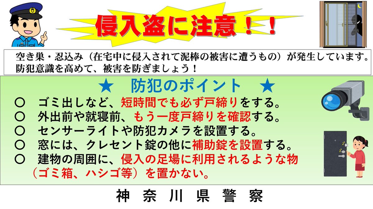 神奈川県警察本部犯罪抑止対策室 空き巣に注意 神奈川県内では 一軒家 アパート等を狙った空き巣の被害が発生しています 外出する時に 必ず 玄関 窓にカギをかけましょう ガラスを割って侵入する手口もあるので 補助錠を設置するなどしま