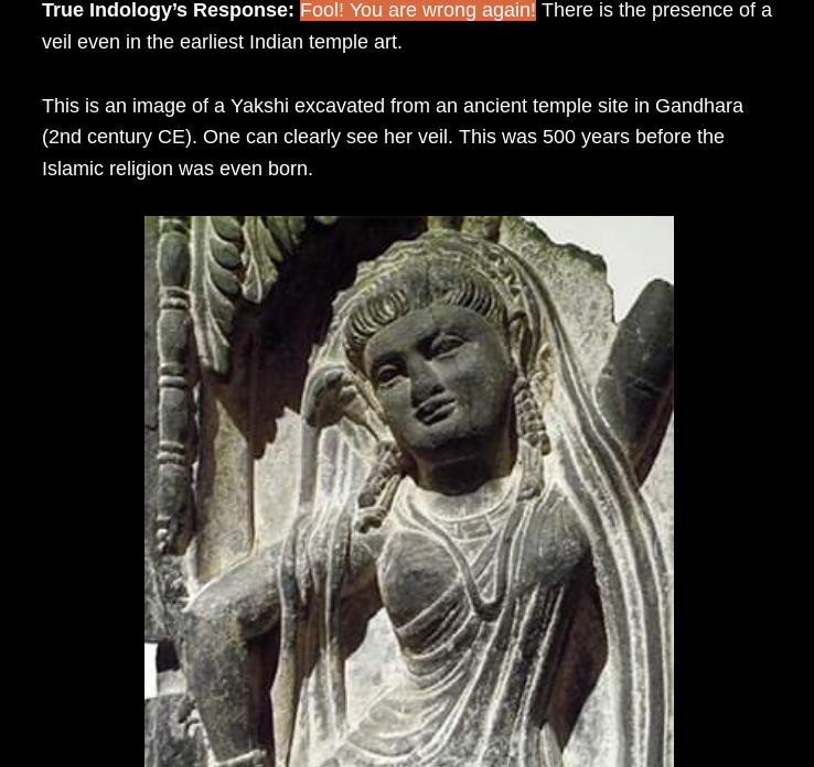 Case 12Fool!You are wrong again!There is the presence of a veil even in the earliest Indian temple art.This is an image of a Yakshi excavated from an ancient temple site in Gandhara(2nd CE)One can clearly see her veil.This was 500 years before Islamic religion was even born.