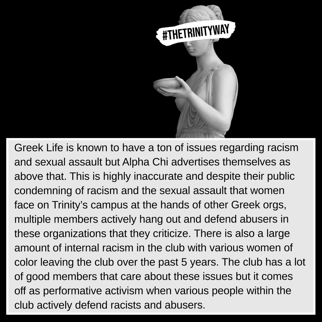 "Greek Life is known to have a ton of issues regarding racism and sexual assault but Alpha Chi advertises themselves as above that. This is highly inaccurate and despite their public condemning of racism and the sexual assault that women face..."
#TheTrinityWay #TrinityUniversity