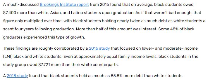 This story has more:"Even at approximately equal family income levels, Black students in the study group owed $7,721 more than their white counterparts."(Passage below, full story here:  https://www.savingforcollege.com/article/racial-disparities-in-student-loan-debt)