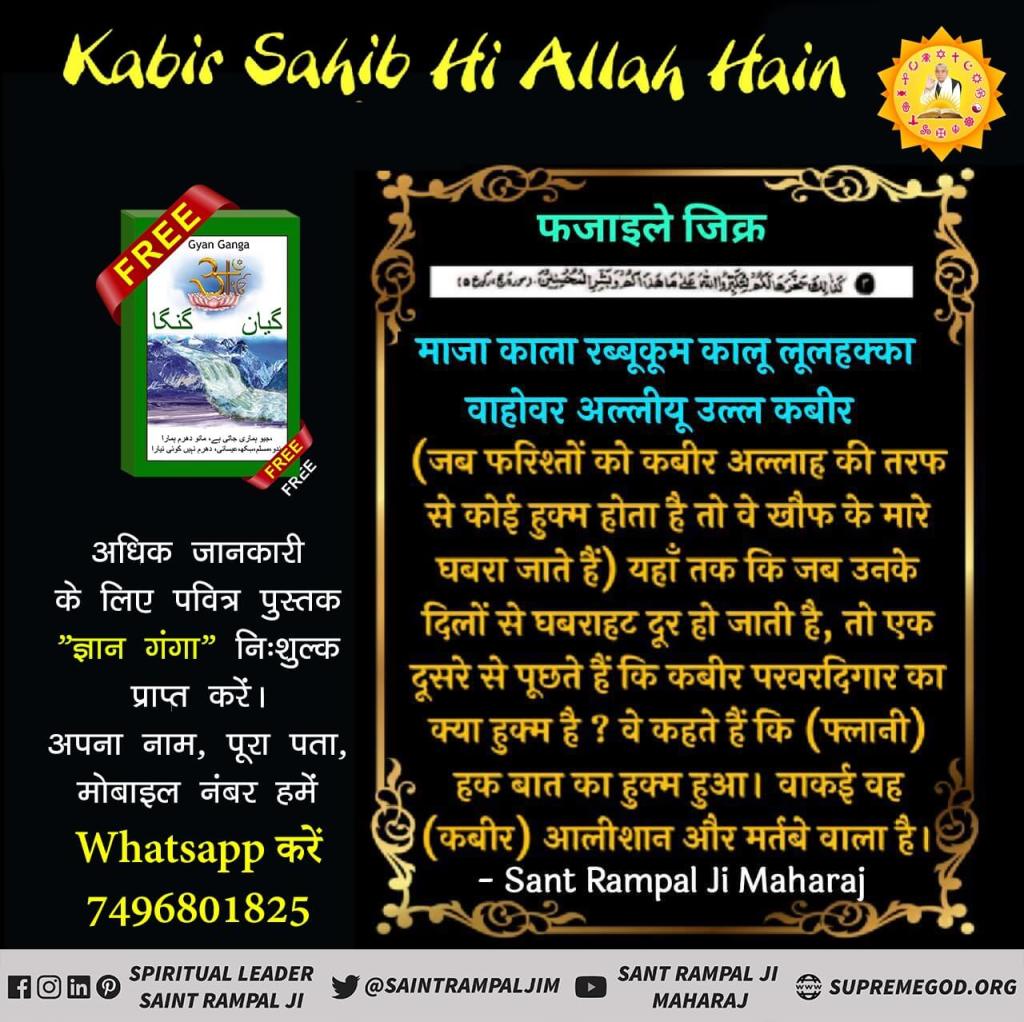 #MuslimsDontKnow_RealAllah
फजाइले जिक्र
माजा काला रब्बूकूम कालू लूलहक्का वाहोवर अल्लीयू उल्ल कबीर (6)
(जब फरिश्तों को कबीर अल्लाह की तरफ से कोई हुक्म होता है तो वे खौफ के मारे घबरा जाते हैं) यहाँ तक कि जब उनके दिलों से घबराहट दूर हो जाती है
Real Allah Kabir
