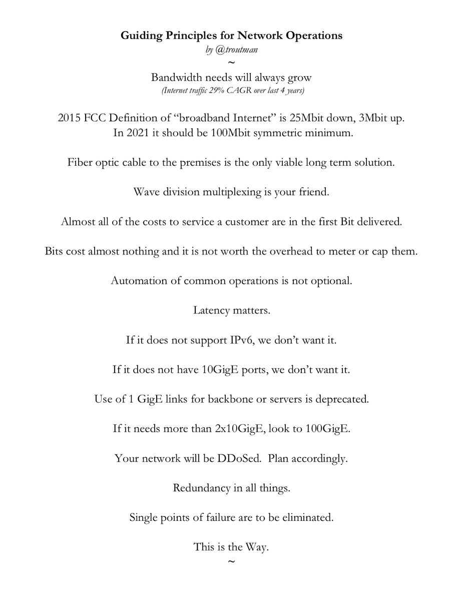 Guiding Principles for Network Operations
by @troutman

Bandwidth needs will always grow
 (Internet traffic 29% CAGR over last 4 years)

2015 FCC Definition of “broadband Internet” is 25Mbit down, 3Mbit up.
 In 2021 it should be 100Mbit symmetric minimum.

Fiber optic cable to the premises is the only viable long term solution.

Wave division multiplexing is your friend.

Almost all of the costs to service a customer are in the first Bit delivered.

Bits cost almost nothing and it is not worth the overhead to meter or cap them.

Automation of common operations is not optional. 

Latency matters.

If it does not support IPv6, we don’t want it.

If it does not have 10GigE ports, we don’t want it.

Use of 1 GigE links for backbone or servers is deprecated.

If it needs more than 2x10GigE, look to 100GigE.

Your network will be DDoSed.  Plan accordingly.

Redundancy in all things.

Single points of failure are to be eliminated.

This is the Way.
