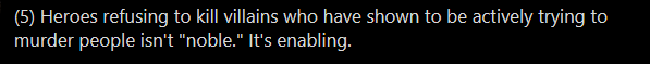 Lots going on here, based on a wildly distorted definiton of "enabling." Either/or fallacy: "either we kill the villain or we don't." In fact, there are many reasons a hero might avoid killing.One example: Extrajudicial executions are often looked down upon in polite society.