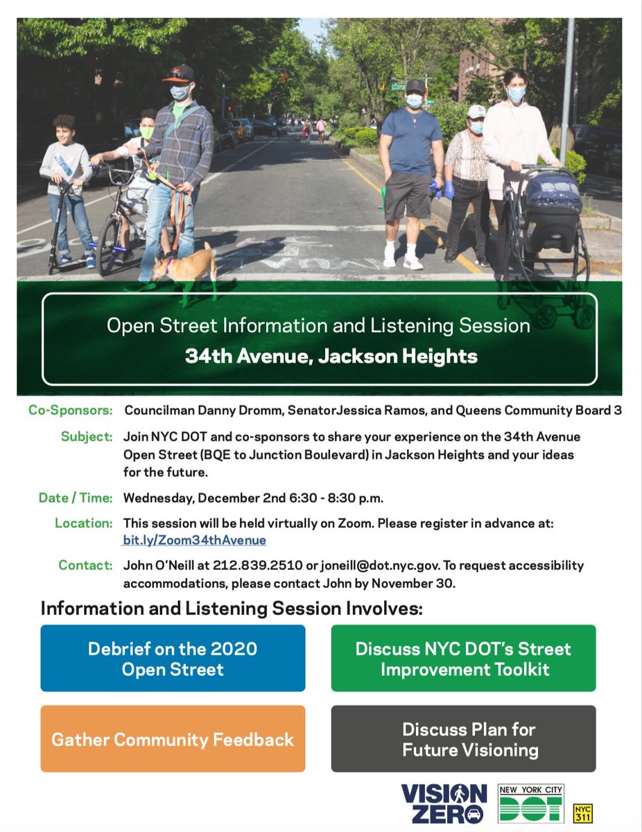 Open Streets Information and Listening Session. 34th Avenue, Jackson Heights. Co-Sponsors: Councilman Danny Dromm, Senator Jessica Ramos, and Queens Community Board 3. Subject: Join NYC DOT and co-sponsors to share your expereince on the 34th Avenue Open Street (BQE to Junction Boulevard) in Jackson Heights and your ideas for the future. Date/Time: Wednesday, December 2, 6:30-8:30PM. This session will be held virtually on Zoom. Please register in advance at bit.ly/Zoom34thAvenue. Contact: John O'Neill at 212-839-2510 or joneill@dot.nyc.gov. To request accessibility accomodations, please contact John by November 30.
