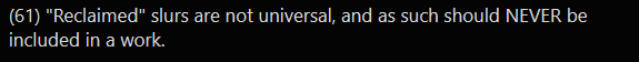 Nope nope nope. BAD TAKE, OP. BAD TAKE. You do NOT get to tell marginalized communities what words they're allowed to use for themselves. If a Black writer wants to use the n-word in their work, that is *their* individual decision, *not yours*. SIT. DOWN.