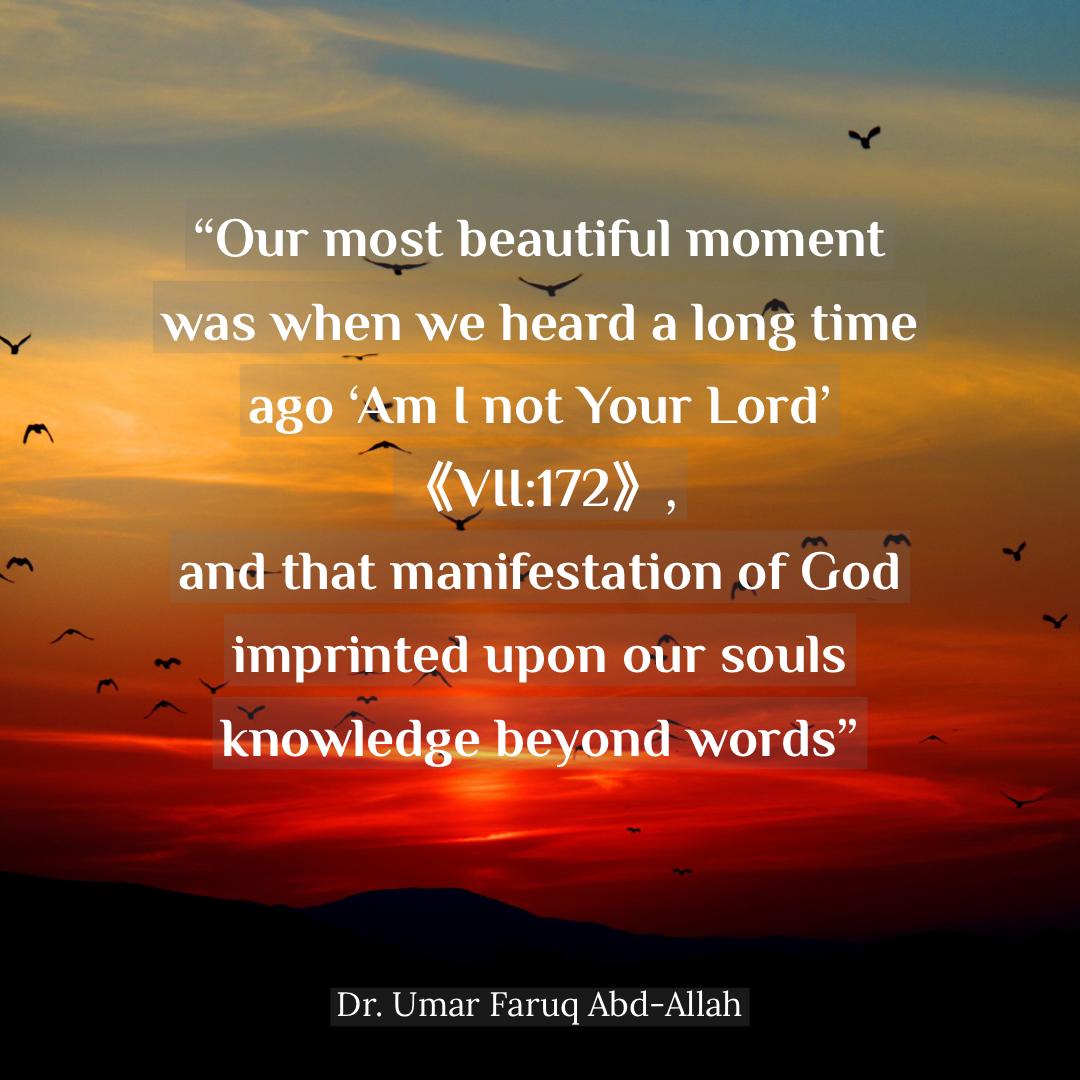 Our most beautiful moment was when we heard a long time ago ‘Am I not Your Lord’ (VII:172), and that manifestation of God imprinted upon our souls knowledge beyond words.