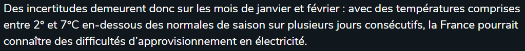 Bien entendu, des prévisions faites mi-novembre pour janvier et février ne peuvent être considérées 100% fiables, sinon beaucoup de météorologistes auraient subitement moins de taf.RTE précise d'ailleurs qu'en cas de grosse vague de froid, ce pourrait être difficile: