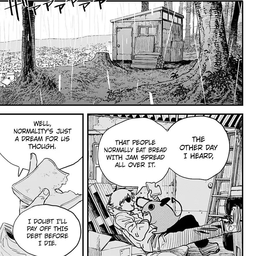 He lives in a small hut and dream about normality such as eating a bread with jam. He thinks about his debts, about relationship with a girl, go on a dating (but have no money) welp this scene alone already show how relatable denji is to the most of us.