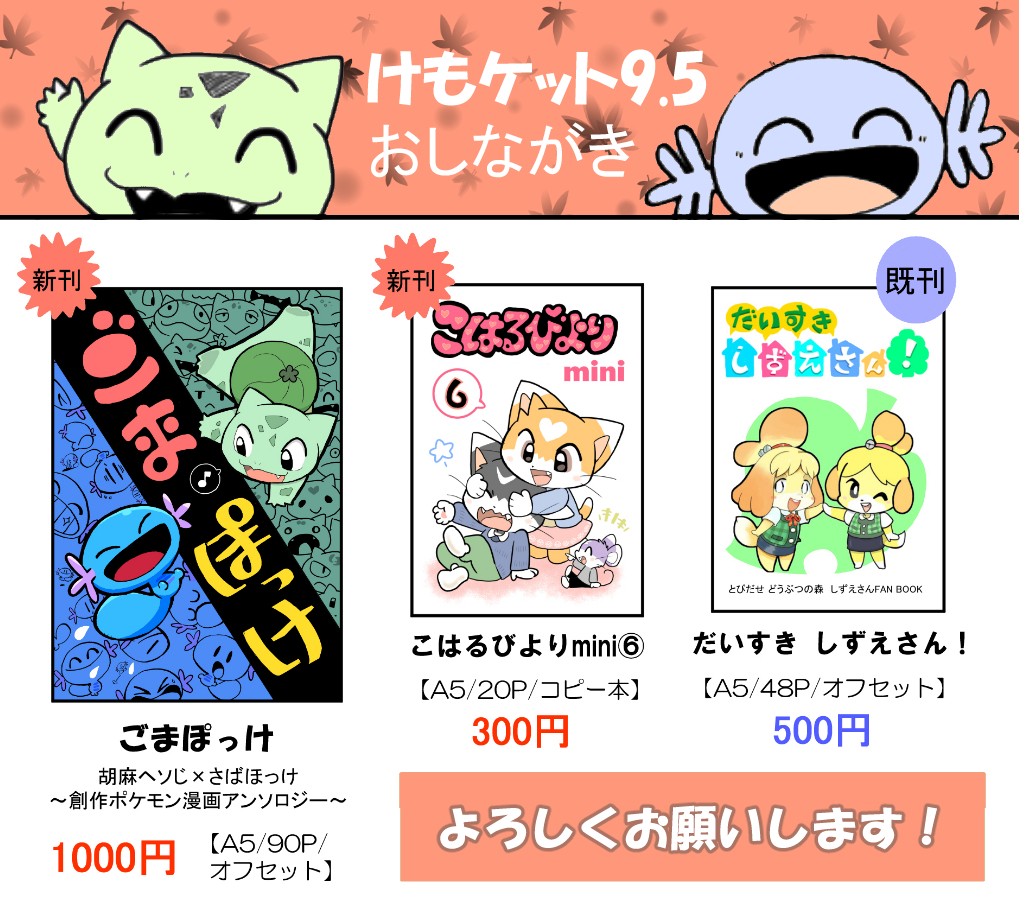 【けもケット9.5】
当日のおしながきです。
新刊は『ごまぽっけ』と『こはるびより』です。

サークル名「ポケットさいだあ」
配置【G-14】

今回ごま本人は出ますが、売り子の手伝いがいません。なので席を外して不在になる事もありますが、どうかご了承ください。なるべくいるようにします。? 