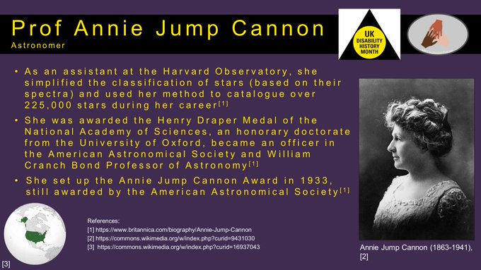 Prof Annie Jump Cannon: Astronomer from the USA (1863-1941) As an assistant at the Harvard Observatory, she simplified the classification of stars (based on their spectra) and used her method to catalogue over 225,000 stars during her career She was awarded the Henry Draper Medal of the National Academy of Sciences, an honorary doctorate from the University of Oxford, became an officer in the American Astronomical Society and William Cranch Bond Professor of Astronomy She was deaf from childhood, probably due to complications from scarlet fever