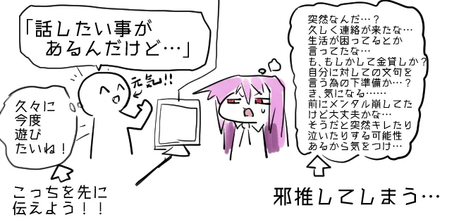 要件を書かず『文面』で
「話したい事があるんだけど」
っていう形で、相手に伝えるのは
ぜっっっったいにやめよう!

邪推されるぞ!!
無駄に悪い感情を自動的に相手に与えるから!! 
