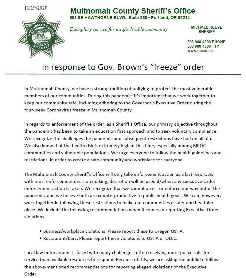 In Multnomah County, we have a strong tradition of unifying to protect the most vulnerable members of our communities. During this pandemic, it’s important that we work together to keep our community safe, including adhering to the Governor’s Executive Order during the four-week Coronavirus freeze in Multnomah County.
 
In regards to enforcement of the order, as a Sheriff’s Office, our primary objective throughout the pandemic has been to take an education first approach and to seek voluntary compliance.
 
The Multnomah County Sheriff’s Office will only take enforcement action as a last resort. As with most enforcement decision making, discretion will be used if/when any Executive Order enforcement action is taken. We recommend you contact OSHA for reporting violations: Business/workplace violations: Please report these to Oregon OSHA. Restaurant/Bars: Please report these violations to OSHA or OLCC.
