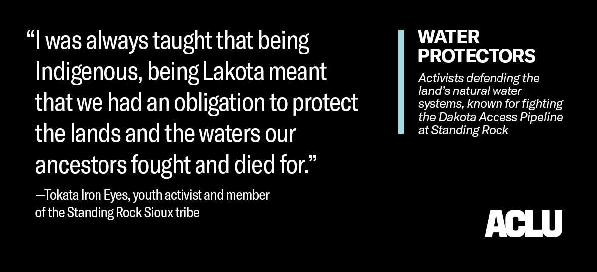 White text on a black background that reads, quote: “I was always taught that being Indigenous, being Lakota meant that we had an obligation to protect the lands and the waters our ancestors fought and died for.” Quote is attributed to Tokata Iron Eyes, youth activist and member of the Standing Rock Sioux tribe

Toward the right is text that reads: WATER PROTECTORS: Activists defending the land’s natural water systems, known for fighting the Dakota Access Pipeline at Standing Rock.