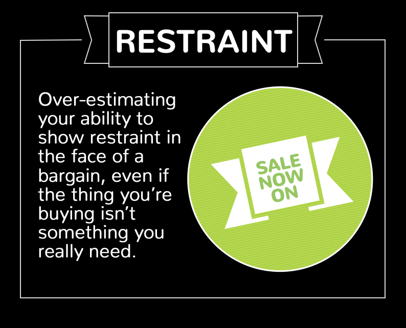 4. Restraint bias. Over-estimating your ability to show restraint in the face of a bargain, even if the thing you’re buying isn’t something you really need.
