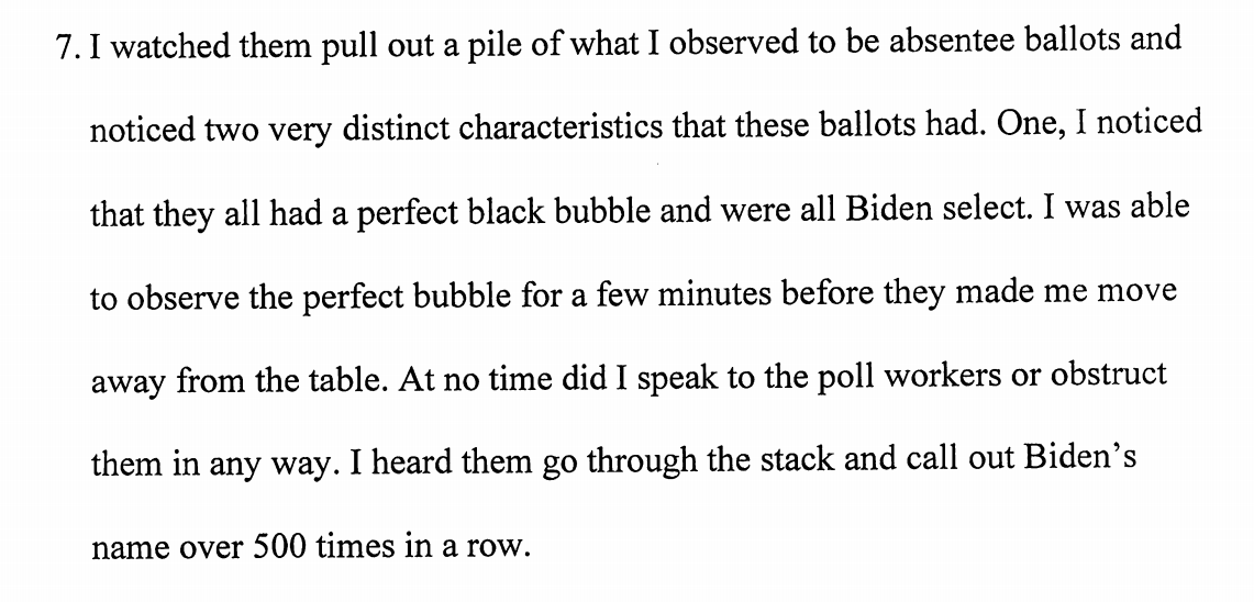 Exhibit H: A witness says he observed ballots with "a perfect black bubble" (and he was able to "observe the perfect bubble for a few minutes"). He saw a counter go through 500 Biden ballots in a row. A poll worker told him he was under pressure, and "there is widespread fraud."