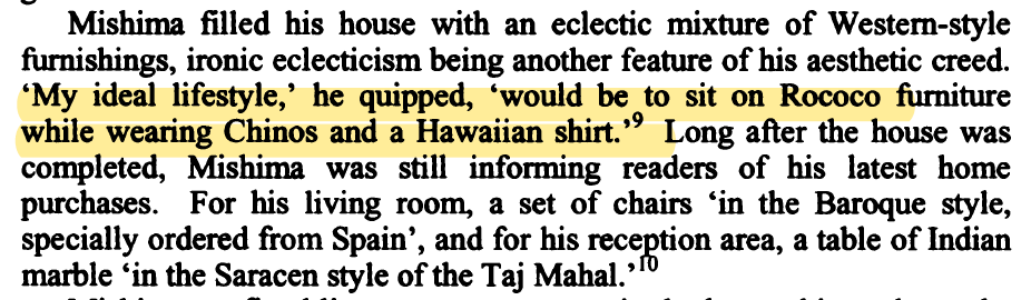 Mishima foreshadowing contemporary rw aesthetic sensibilities?!". . .ironic eclecticism being another feature of his aesthetic creed. & #39;My ideal lifestyle,& #39; he quipped, & #39;would be to sit on Rococo furniture while wearing Chinos and a Hawaiian shirt.& #39;"