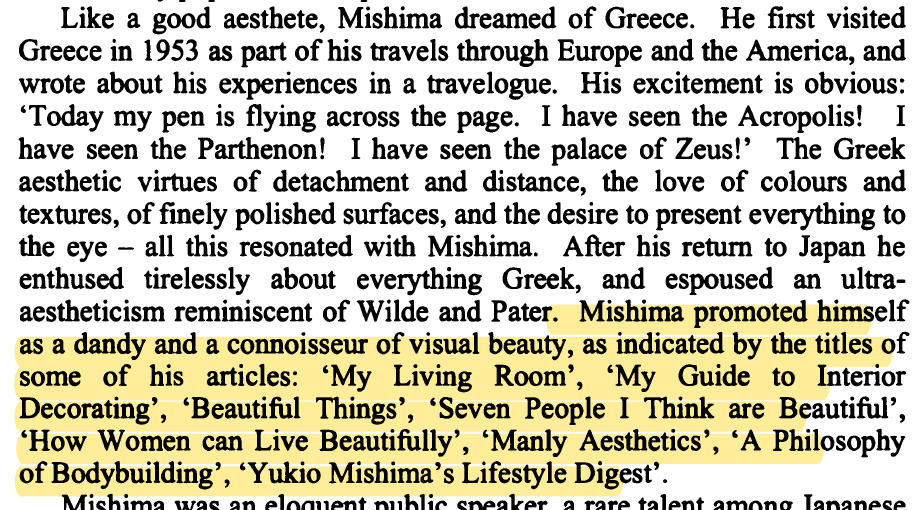 "Like a good aesthete, Mishima dreamed of Greece... Mishima promoted himself as a dandy and a connoisseur of visual beauty, as indicated by the titles of some of his articles: 'My Living Room' 'My Guide to Interior Decorating' 'Beautiful Things' 'Yukio Mishima's Lifestyle Digest'
