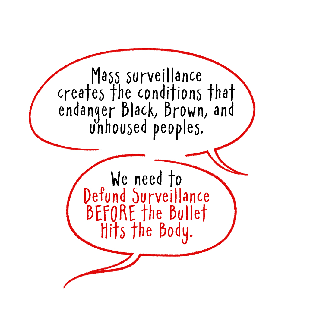 Mass surveillance creates the conditions that endanger Black, Brown, and unhoused peoples. We need to Defund Surveillance BEFORE the Bullet Hits the Body.