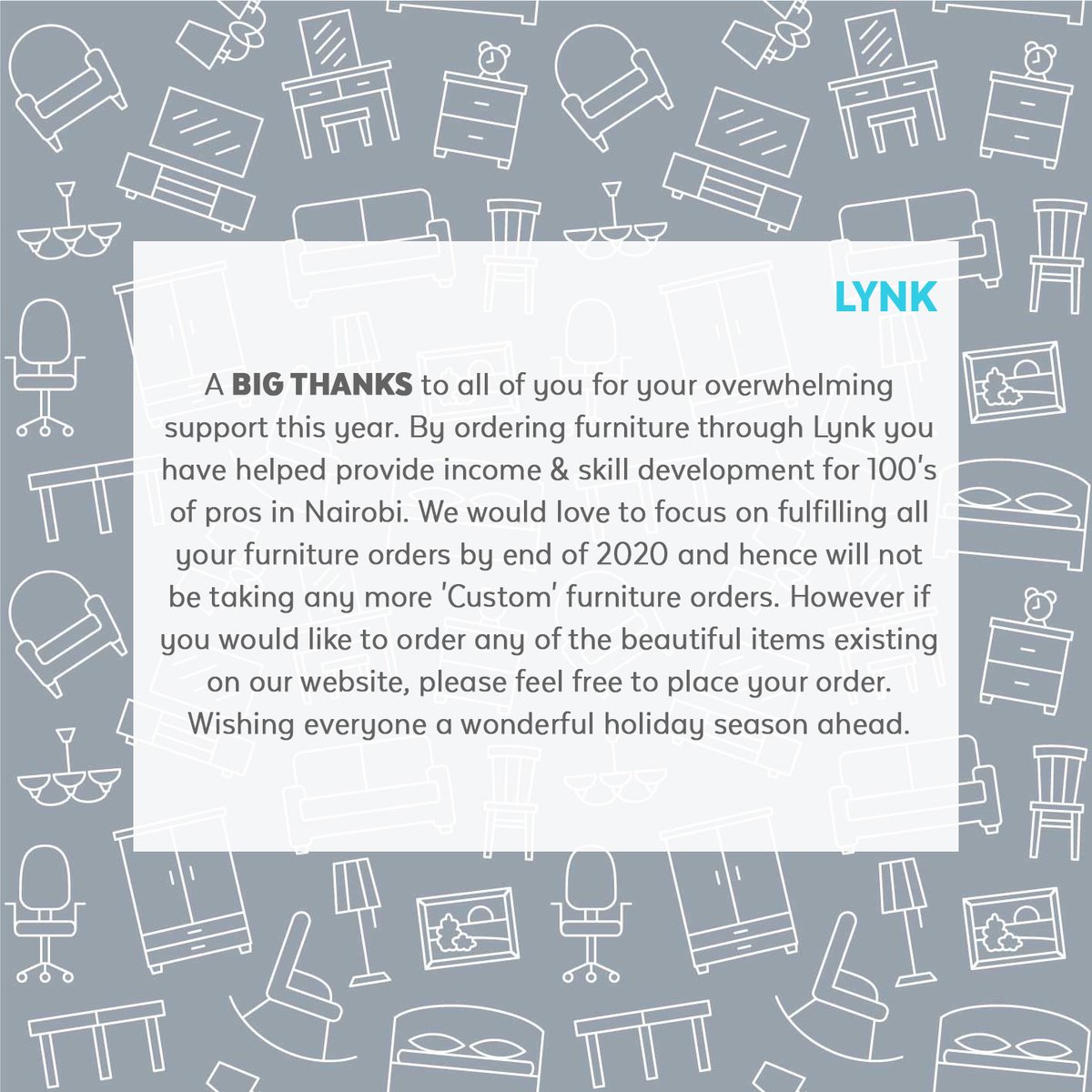 THANK YOU for your overwhelming support this year. We would love to focus on fulfilling all your furniture orders by end of 2020 and hence will not be taking any more 'custom' furniture orders. However, if you would like to order any of the beautiful items existing on our website