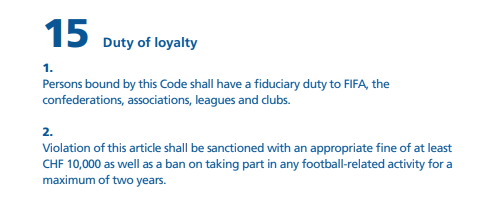 المادة 15 من قانون أخلاقيات الفيفا
الفقرة1
"يكون على الأشخاص الملتزمين بهذا القانون واجب ائتمانى تجاه الفيفا والاتحادات القارية والاتحادات و روابط والأندية"
الفقرة2
يُعاقب لمخالفة هذه المادةبغرامةلا تقل عن10000فرنك سويسري و منع من المشاركةأى نشاط متعلق بكرةالقدم لمدةأقصاها سنتان