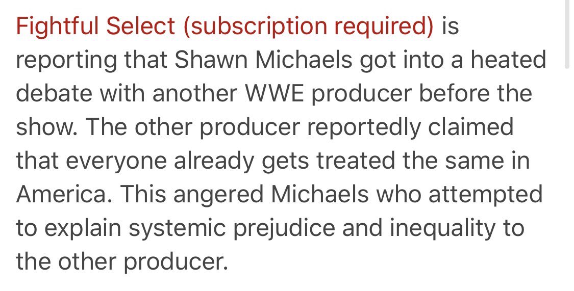 - Fightful Select reports that Shawn Michaels got into a heated debate with another WWE producer about systematic prejudice and equality in America, with Michaels taking a left-wing stance. I bet half my ballsack that the producer in question was Road Dogg.