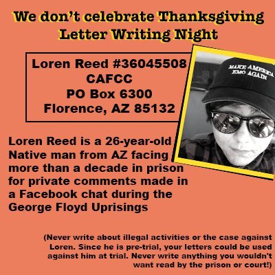 We don't celebrate Thanksgiving Letter Writing Night

Loren Reed #36045508 
CAFCC 
PO Box 6300 
Florence, AZ 85132

Loren Reed is a 26-year-old Native man from AZ facing more than a decade in prison for private comments made in a Facebook chat during the George Floyd Uprisings

(Never write about illegal activities or the case against Loren. Since he is pre-trial, your letters could be used against him at trial. Never write anything you wouldn't want read by the prison or court!)