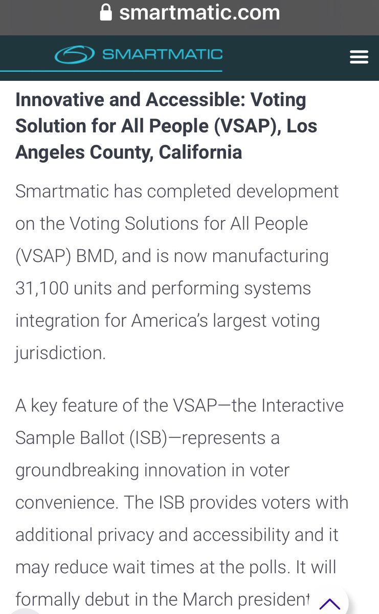 Los Angelous CA - 2020“Smartmatic completed development on the Voting Solutions for All People (VSAP) BMD, and is now manufacturing 31,100 units and performing systems integration for America’s largest voting jurisdiction. To formally debut in the March presidential primaries.”