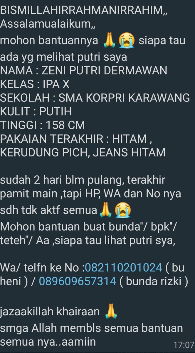 Bray..
Mohon Bantuannya
🙏🙏

ORANG HILANG
--------------------------

NAMA : ZENI PUTRI DERMAWAN
KELAS : IPA X 
SEKOLAH : SMA KORPRI KARAWANG
KULIT : PUTIH
TINGGI : 158 CM
PAKAIAN TERAKHIR : HITAM , KERUDUNG PICH, JEANS HITAM

sudah 2 hari blm pulang,