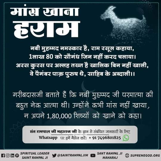 #Allah_Prohibits_EatingMeat⚡मांस खाना हराम
नबी मुहम्मद नमस्कार है, राम रसूल कहाया, 1लाख 80 को सौगंध जिन नहीं करद चलाया।
अरस कुरस पर अल्लह तख्त है खालिक बिन नहीं खाली,
वे पैगंबर पाक़ पुरुष थे, साहिब के अब्दाली।।
गरीबदासजी बताते हैं कि नबी मुहम्मद जी परमात्मा की बहुत नेक आत्मा थी।