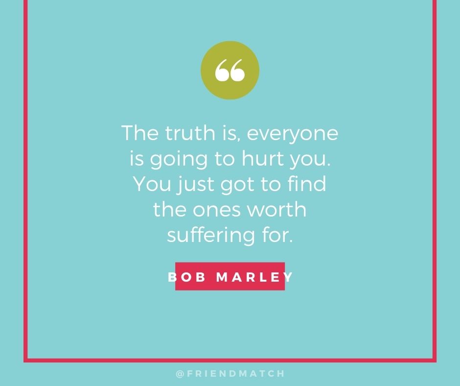 "The truth is, everyone is going to hurt you. You just have to find the ones worth suffering for." - Bob Marley