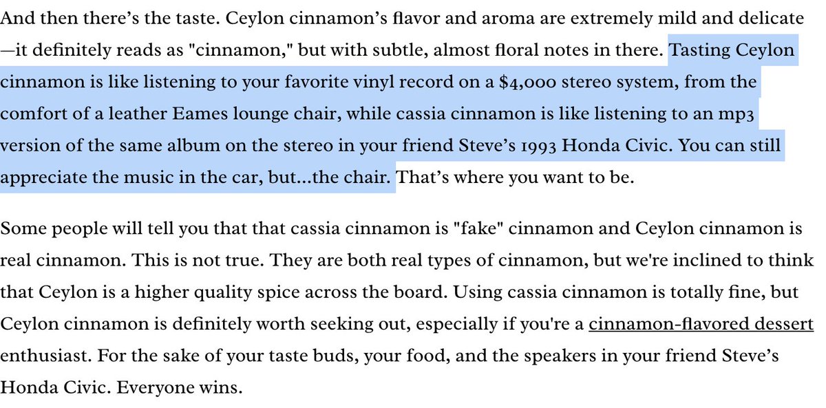 Saigon and Ceylon cinnamon are sometimes regarded as superior for culinary uses. Bon Appetit describes Saigon as "intensely fragrant and flavorful" and Ceylon as "extremely mild and delicate—it definitely reads as 'cinnamon,' but with subtle, almost floral notes."They continue: