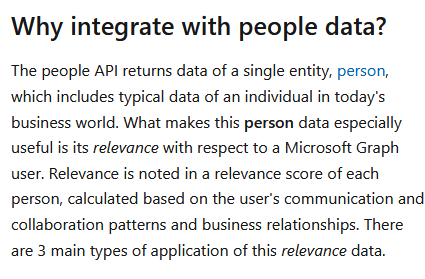 "The people API returns data of a single entity, person, which includes typical data of an individual in today's business world""Relevance is noted in a relevance score of each person ... based on the user's communication and collaboration patterns and business relationships"
