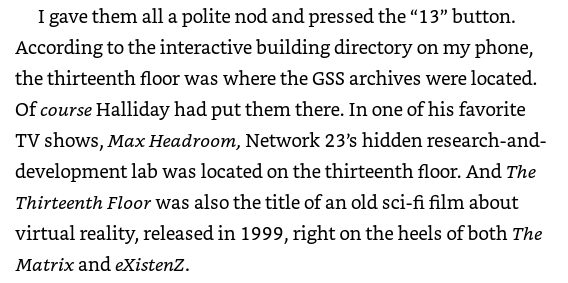 I suppose I'll give him the Max Headroom nod, but randomly throwing "The Thirteenth Floor" in here reads like Cline was just googling stuff without putting any thought into it.At least mention Wayside School if you're going to make clever 13th Floor references??