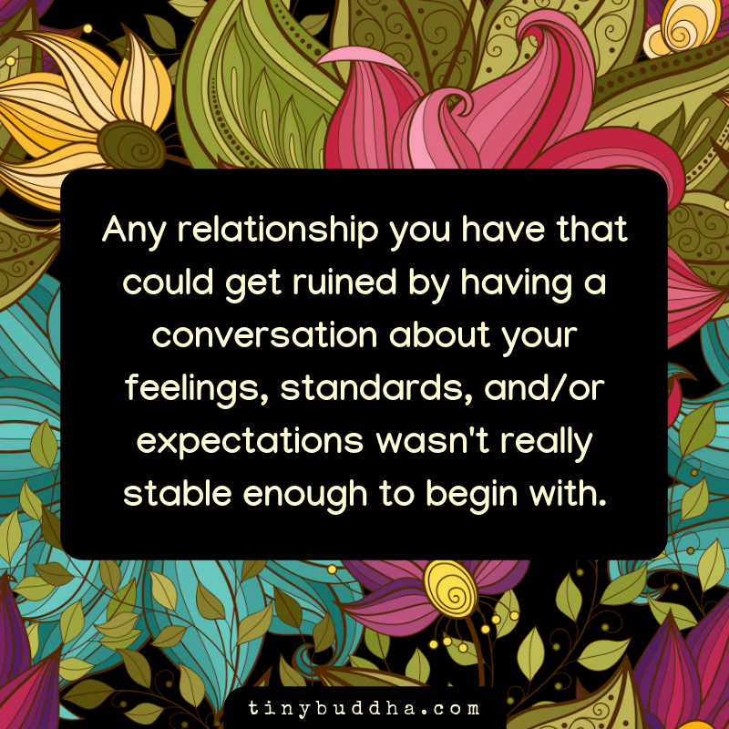 Any relationship you have that could get ruined by having a conversation about your feelings, standards, and/or expectations wasn't really stable enough to begin with.