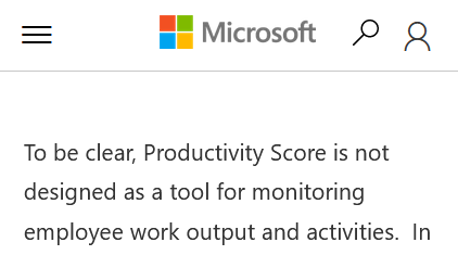 MS claims: "Productivity Score is not designed as a tool for monitoring employee work output and activities"1) Yes, it doesn't monitor work output. That's why calling it 'Productivity Score' is flawed2) It DOES monitor employee activities3) It will be used in problematic ways