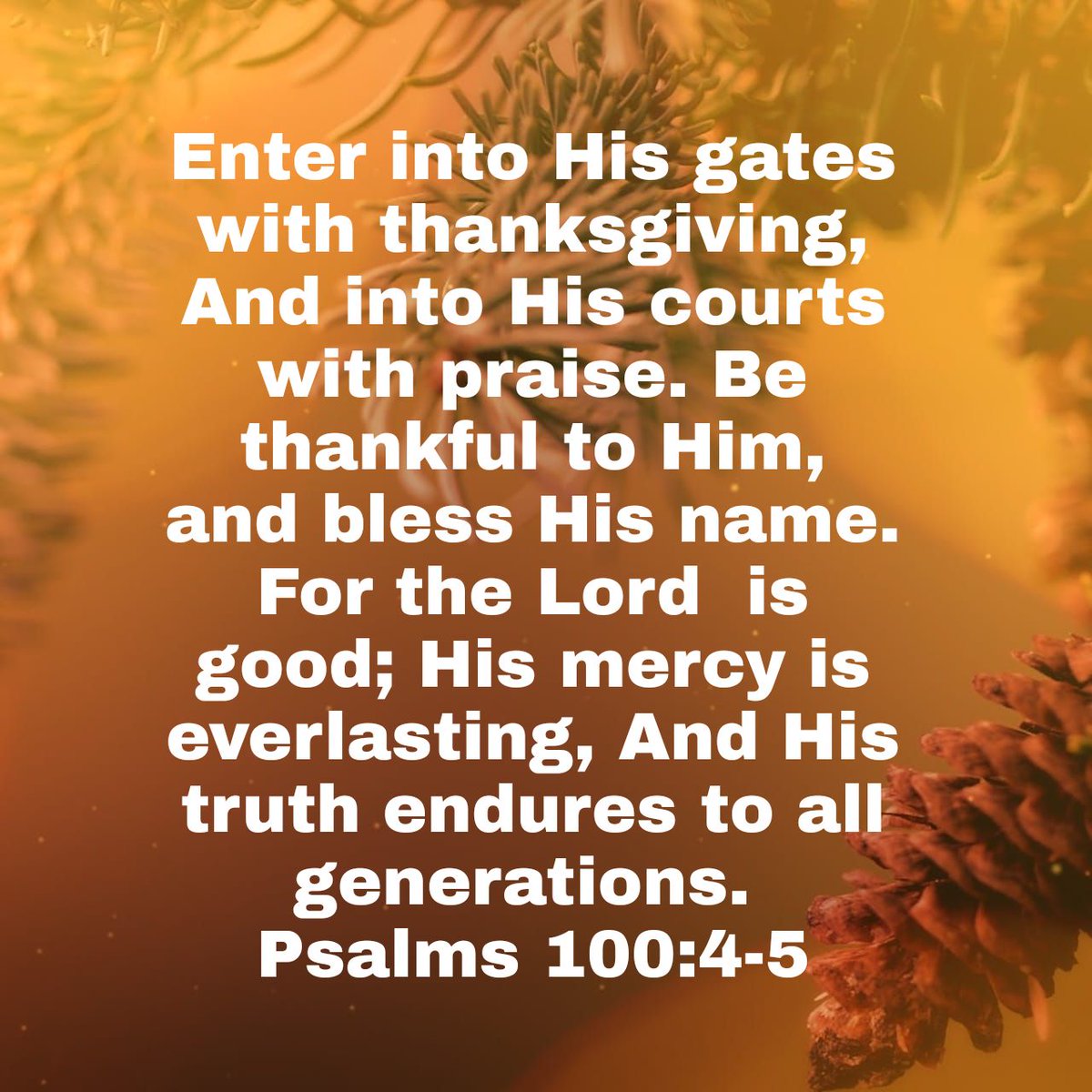 Psalm 100:4-5 Enter into his gates with thanksgiving, And into his courts  with praise: Be thankful unto him, and bless his name. For the LORD is  good; his mercy is everlasting; And