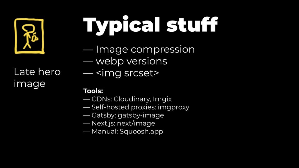 9) Typical image compression stuff:CDNs: —  http://cloudinary.com&nbsp;—  http://imgix.com&nbsp;Self-hosted:—  http://imgproxy.net&nbsp;Gatsby/Next:— gatsby-image:  https://www.gatsbyjs.com/plugins/gatsby-image/— next/image:  https://nextjs.org/docs/api-reference/next/imageManual:—  http://Squoosh.app&nbsp;