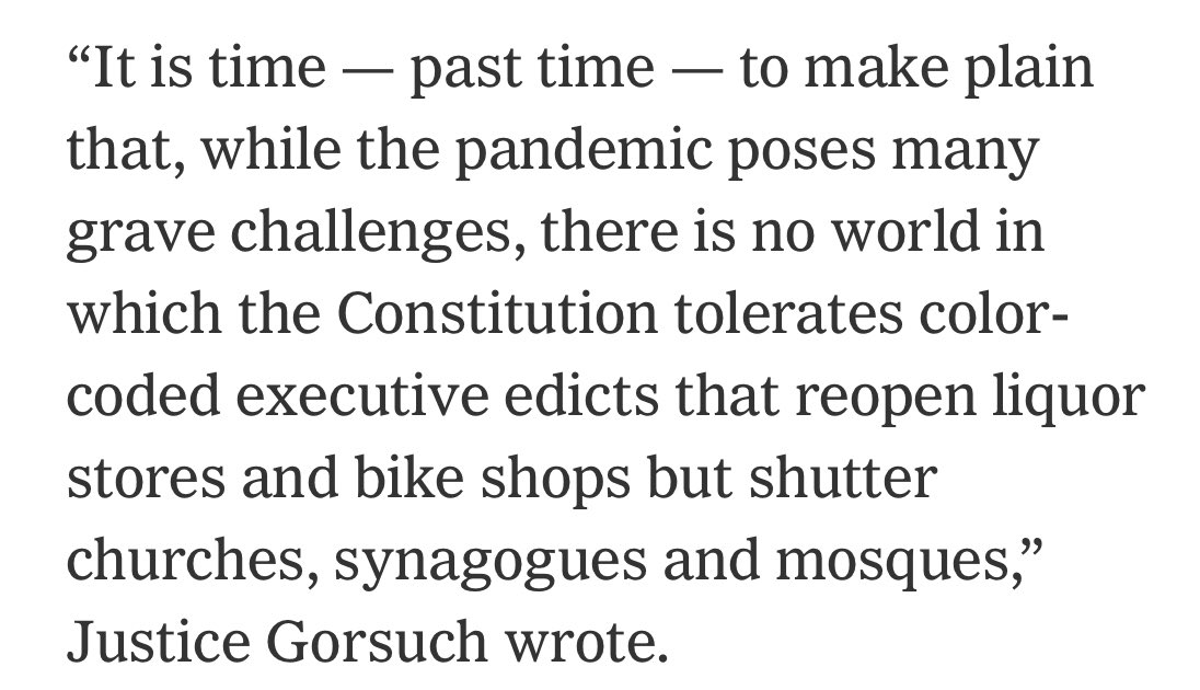“It is time — past time — to make plain that, while the pandemic poses many grave challenges, there is no world in which the Constitution tolerates color-coded executive edicts that reopen liquor stores and bike shops but shutter churches, synagogues and mosques,” Justice Gorsuch wrote.