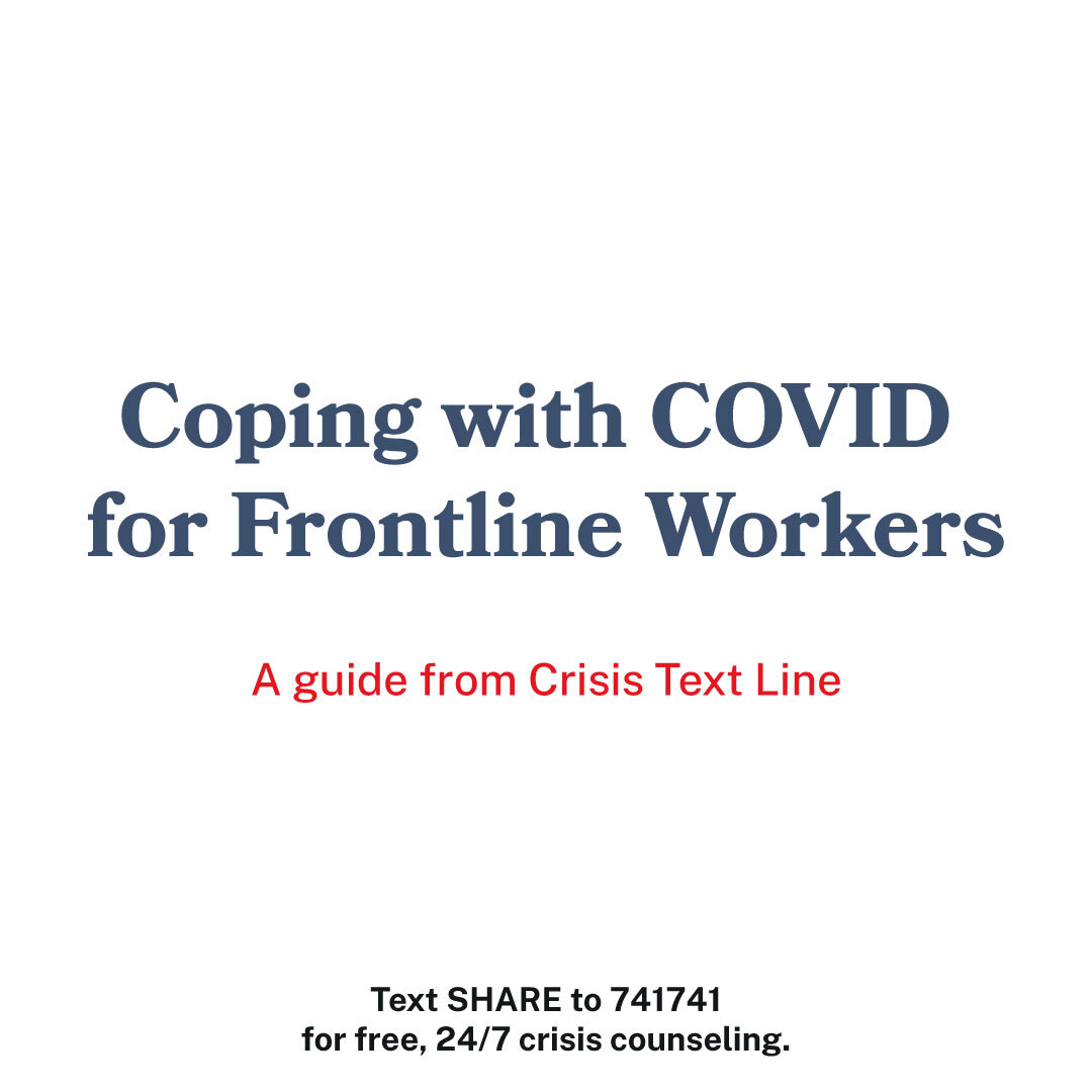Coping with COVID for Frontline Workers
A Guide from Crisis Text Line

Connect safely with the people who matter to you. 
When your job puts you in a vulnerable position, it may feel like you are even more isolated from your friends and family. You are not alone. Connecting looks different right now. But, it’s just as important as ever. Reach out to friends and family that matter to you and find the people you can lean on for support. You don’t have to be everything for everyone. 
Set boundaries with the news. 
Right now, the constant case count and media obsession with COVID might feel like you can’t ever get a break. Do your best to stay informed—within reason. Limit your news intake to a few intentional check-ins daily instead of a 24-hour news cycle.