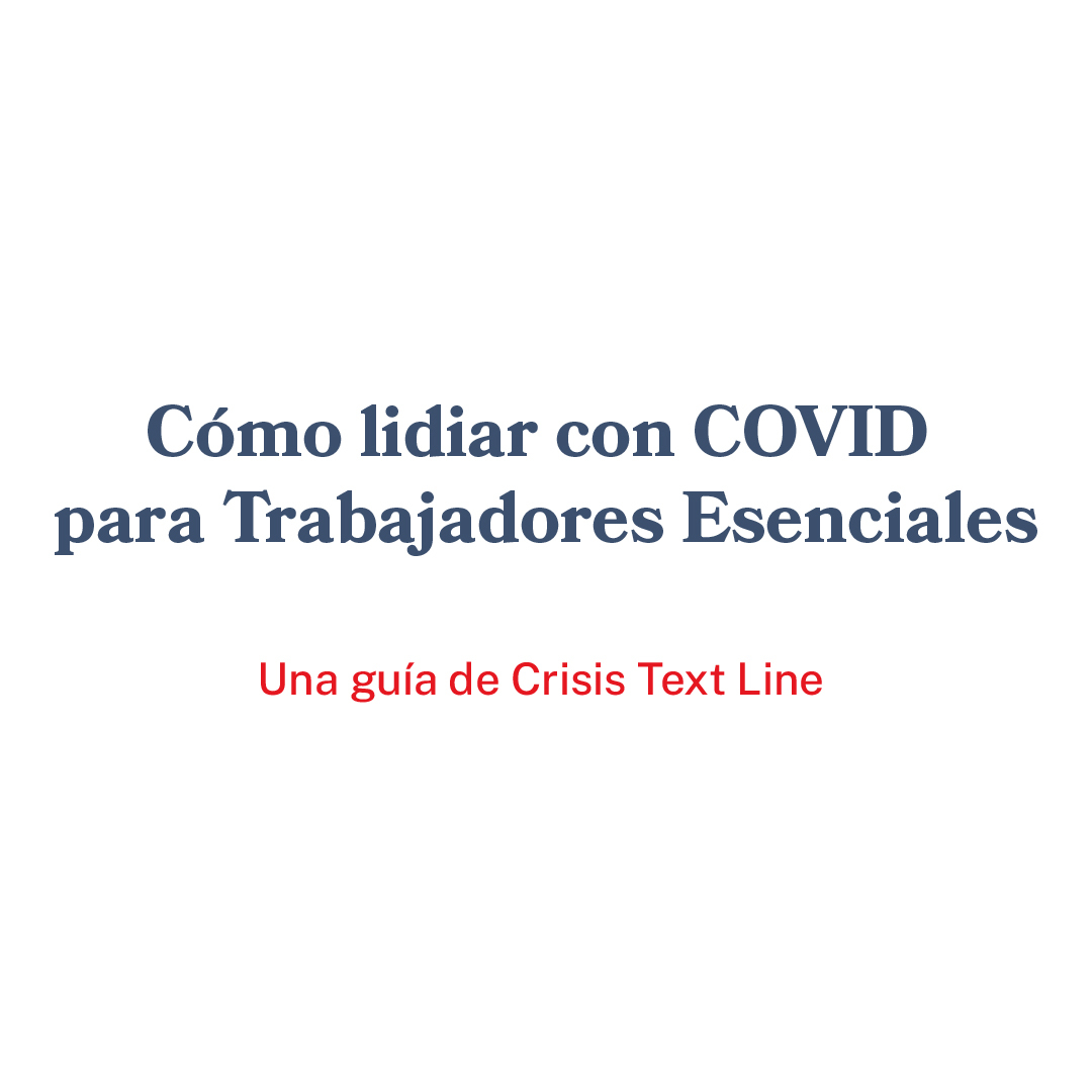 Cómo lidiar con COVID para Trabajadores Esenciales 
Una guía de Crisis Text Line 

Conéctate de forma segura con las personas que importan
Cuando tu trabajo te pone en una posición vulnerable, puedes sentirte más aislado/a de tus amigos/as y familiares. No estás solo/a. Conectarse con los demás sigue siendo tan importante como siempre. Contacta a tus seres queridos y busca personas en las que puedas apoyarte. No tienes que ser todo para todos/as

Establece límites con las noticias
En este momento, el conteo constante de casos y la obsesión de los medios con COVID puede ser agobiante. Haz tu mejor esfuerzo para mantenerte informado/a dentro de lo razonable. Limita el consumo de noticias a unas pocas visitas diarias en vez de ver noticias las 24 horas. 